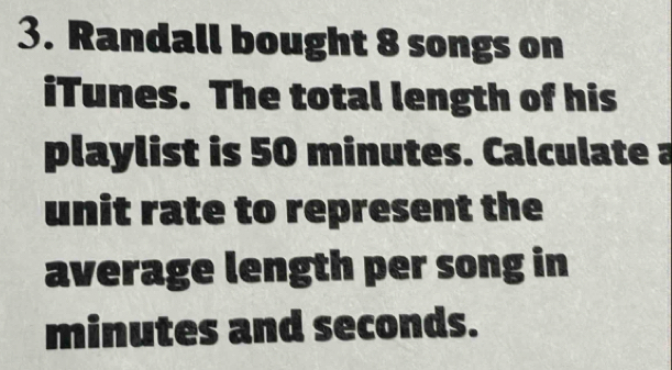 Randall bought 8 songs on 
iTunes. The total length of his 
playlist is 50 minutes. Calculate a 
unit rate to represent the 
average length per song in
minutes and seconds.