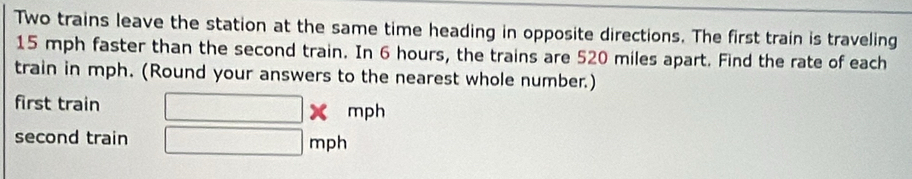 Two trains leave the station at the same time heading in opposite directions. The first train is traveling
15 mph faster than the second train. In 6 hours, the trains are 520 miles apart. Find the rate of each 
train in mph. (Round your answers to the nearest whole number.) 
first train □ * mph
second train □ mph