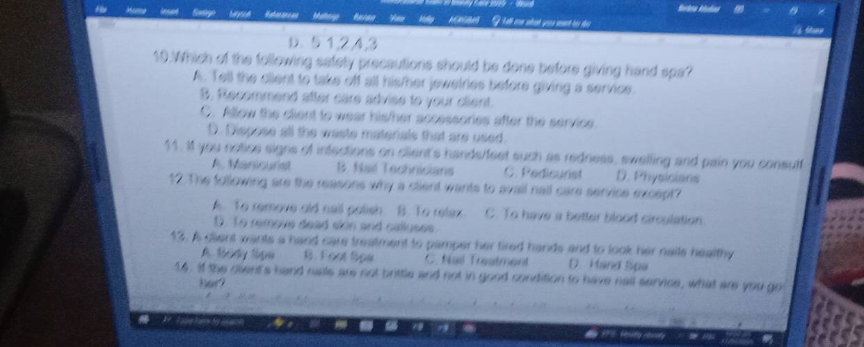 Yo
G Tlh con nht quu mưt ri ạ
a
D. 5 1, 2, 4, 3
10.Which of the following safety precautions should be done before giving hand spa?
A. Tell the client to take off all his/her jewelries before giving a service.
B, Recemmend after care advise to your client.
C. Allow the client to wear his/her accessories after the service.
D. Dispose all the waste materals that are used.
11. If you notice signs of infections on client's hands/feet such as redness, swelling and pain you consuff
A. Manicurist B. Nail Technicians C. Pedicunst D. Physicians
12. The following are the reasons why a client wants to avail nall care servise except?
A. To remove old nail polish B. To retax C. To have a better blood circulation
D. To removs dead slin and calluses.
13. A client wants a hand care treatment to pamper her tired hands and to look her nails healthy
A By Sipe B. Foet Spe C. Nail Trestment D. Mand Spa
14. If the cient's hand nails are not brittle and not in good condition to have nail service, what are you got