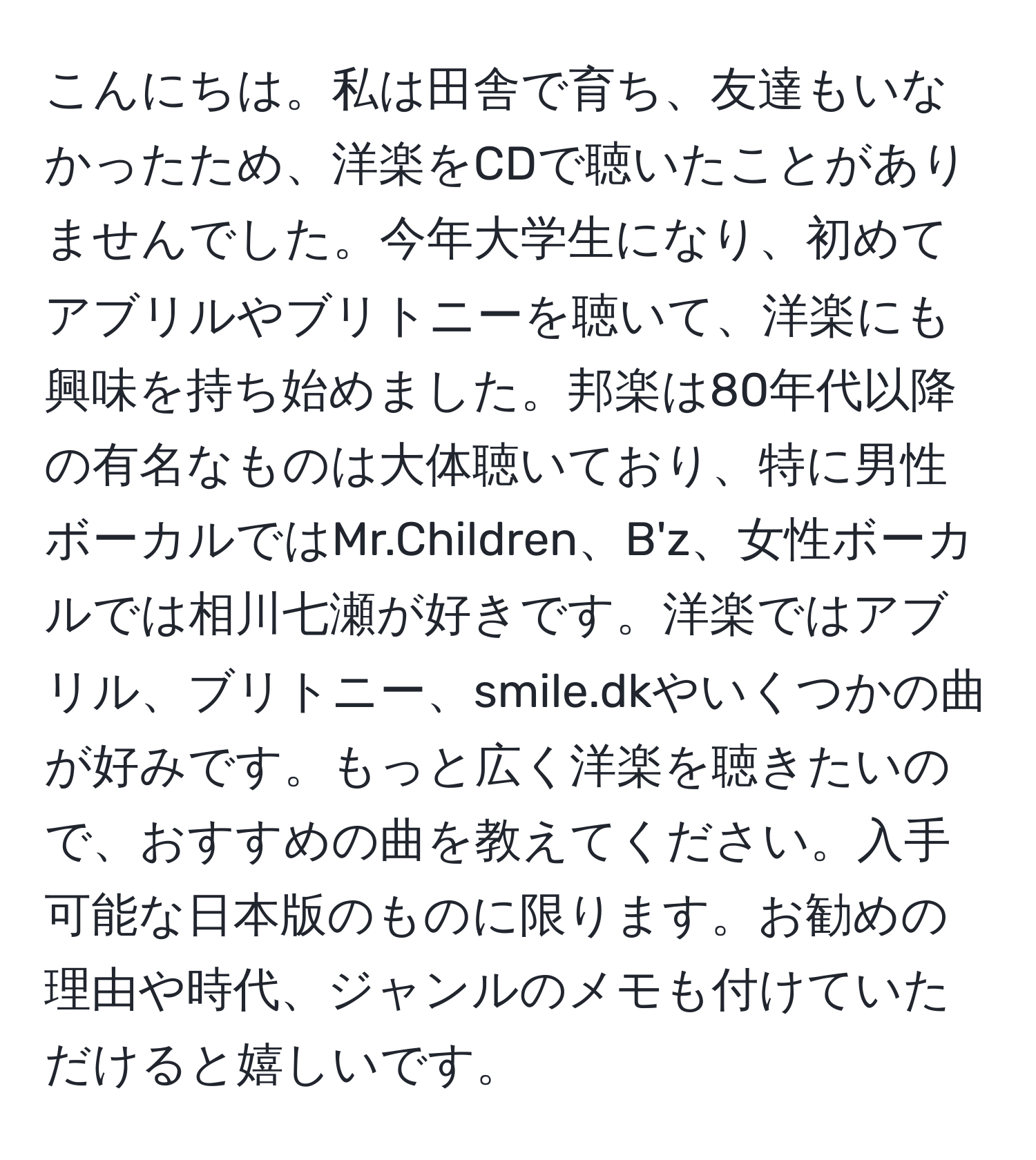 こんにちは。私は田舎で育ち、友達もいなかったため、洋楽をCDで聴いたことがありませんでした。今年大学生になり、初めてアブリルやブリトニーを聴いて、洋楽にも興味を持ち始めました。邦楽は80年代以降の有名なものは大体聴いており、特に男性ボーカルではMr.Children、B'z、女性ボーカルでは相川七瀬が好きです。洋楽ではアブリル、ブリトニー、smile.dkやいくつかの曲が好みです。もっと広く洋楽を聴きたいので、おすすめの曲を教えてください。入手可能な日本版のものに限ります。お勧めの理由や時代、ジャンルのメモも付けていただけると嬉しいです。