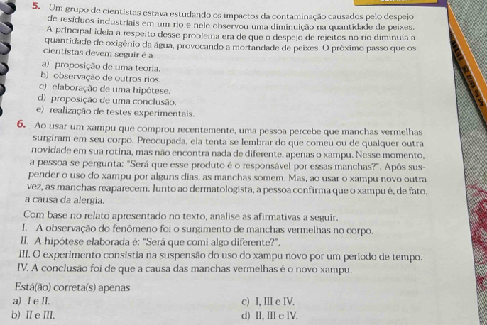 Um grupo de cientistas estava estudando os impactos da contaminação causados pelo despejo
de resíduos industriais em um rio e nele observou uma diminuição na quantidade de peixes.
A principal ideia a respeito desse problema era de que o despejo de rejeitos no rio diminuía a
quantidade de oxigênio da água, provocando a mortandade de peixes. O próximo passo que os
cientistas devem seguir é a
a) proposição de uma teoria.
b) observação de outros rios.
c) elaboração de uma hipótese.
d) proposição de uma conclusão.
e) realização de testes experimentais.
6. Ao usar um xampu que comprou recentemente, uma pessoa percebe que manchas vermelhas
surgiram em seu corpo. Preocupada, ela tenta se lembrar do que comeu ou de qualquer outra
novidade em sua rotina, mas não encontra nada de diferente, apenas o xampu. Nesse momento,
a pessoa se pergunta: "Será que esse produto é o responsável por essas manchas?”. Após sus-
pender o uso do xampu por alguns dias, as manchas somem. Mas, ao usar o xampu novo outra
vez, as manchas reaparecem. Junto ao dermatologista, a pessoa confirma que o xampu é, de fato,
a causa da alergia.
Com base no relato apresentado no texto, analise as afirmativas a seguir.
I. A observação do fenômeno foi o surgimento de manchas vermelhas no corpo.
II. A hipótese elaborada é: “Será que comi algo diferente?”.
III. O experimento consistia na suspensão do uso do xampu novo por um período de tempo.
IV. A conclusão foi de que a causa das manchas vermelhas é o novo xampu.
Está(ão) correta(s) apenas
a) I e II. c) I, IIIe IV.
b) Ⅱ e III. d) II, III e IV.