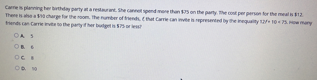 Carrie is planning her birthday party at a restaurant. She cannot spend more than $75 on the party. The cost per person for the meal is $12.
There is also a $10 charge for the room. The number of friends, f, that Carrie can invite is represented by the inequality 12f+10<75</tex> . How many
friends can Carrie invite to the party if her budget is $75 or less?
A. 5
B. 6
C. 8
D. 10