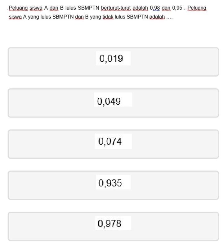 Peluang siswa A dan B lulus SBMPTN berturut-turut adalah 0,98 dan 0,95. Peluang
siswa A yang lulus SBMPTN dan B yang tidak lulus SBMPTN adalah ....
0,019
0,049
0,074
0,935
0,978