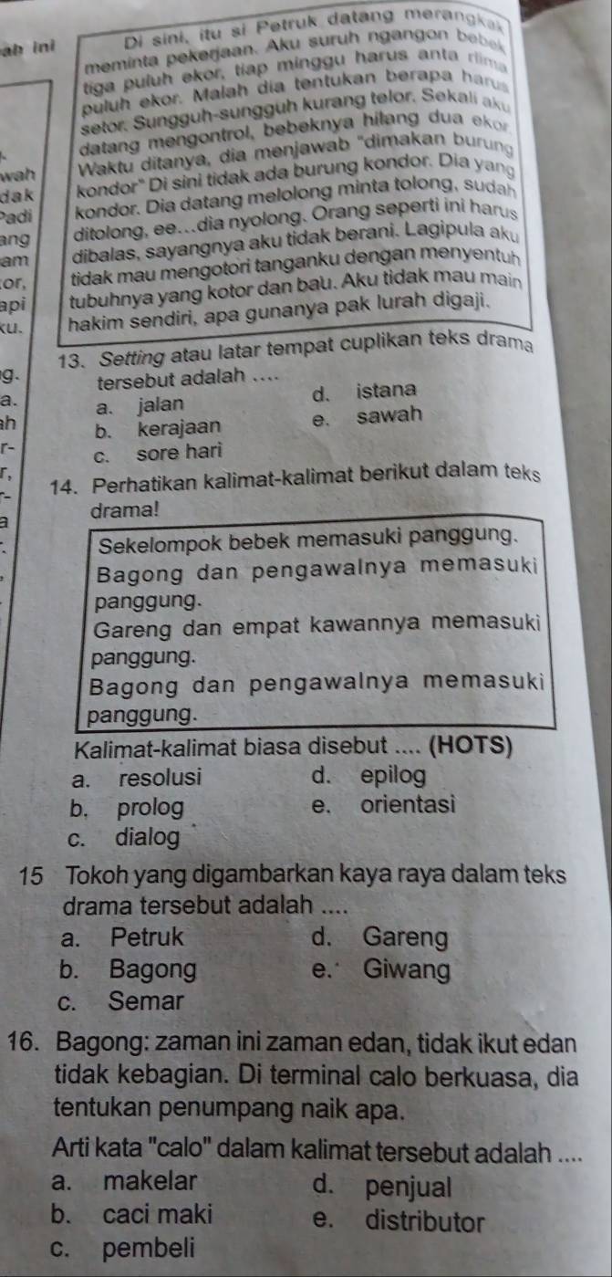 ab ini Di sini, itu si Petruk datang merangkak
meminta p ekerjaan. Aku suruh ngan  on    
tiga puluh ekor, tiap minggu harus anta rlima
puluh ekor. Malah día tentukan berapa harus
setor. Sungguh-sunggüh kurang telor, Sekali aku
datang mengontrol, bebeknya hilang dua  ekor
w a  Waktu ditanya, dia menjawab "dimakan burung
dak kondor" Di sini tidak ada burung kondor. Dia yang
Padi kondor. i     n  eon  mi t  to     
ang
ditolong, ee..dia nyolong. Orang seperti ini harus
am dibalas, sayangnya aku tidak berani. Lagipula aku
or,  tidak mau mengotori tanganku dengan menyentuh.
api tubuhnya yang kotor dan bau. Aku tidak mau main
kU. hakim sendiri, apa gunanya pak lurah digaji.
13. Setting atau latar tempat cuplikan teks drama
g. tersebut adalah ....
a. a. jalan
d. istana
h b. kerajaan e. sawah
r-
c. sore hari
r,
14. Perhatikan kalimat-kalimat berikut dalam teks
a drama!
Sekelompok bebek memasuki panggung.
Bagong dan pengawalnya memasuki
panggung.
Gareng dan empat kawannya memasuki
panggung.
Bagong dan pengawalnya memasuki
panggung.
Kalimat-kalimat biasa disebut .... (HOTS)
a. resolusi d. epilog
b， prolog e. orientasi
c. dialog
15 Tokoh yang digambarkan kaya raya dalam teks
drama tersebut adalah ....
a. Petruk d. Gareng
b. Bagong e. Giwang
c. Semar
16. Bagong: zaman ini zaman edan, tidak ikut edan
tidak kebagian. Di terminal calo berkuasa, dia
tentukan penumpang naik apa.
Arti kata "calo" dalam kalimat tersebut adalah ....
a. makelar d. penjual
b. caci maki e. distributor
c. pembeli