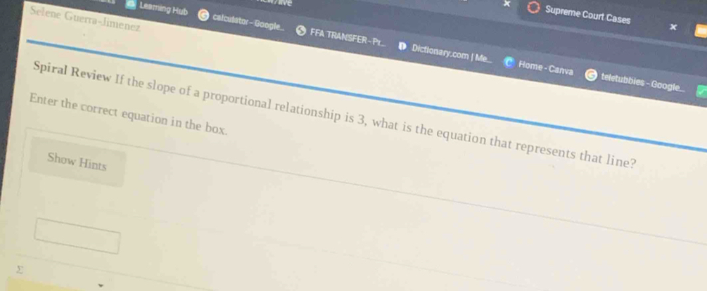 Supreme Court Cases 
Selene Guerra-Jimenez 
Leaming Hub calculator - Google.. FFA TRANSFER~Pr.. ● Dictionary.com | Me. 
Home - Canva teletubbies - Google... 
Enter the correct equation in the box. Spiral Review If the slope of a proportional relationship is 3, what is the equation that represents that line? 
Show Hints 
Σ