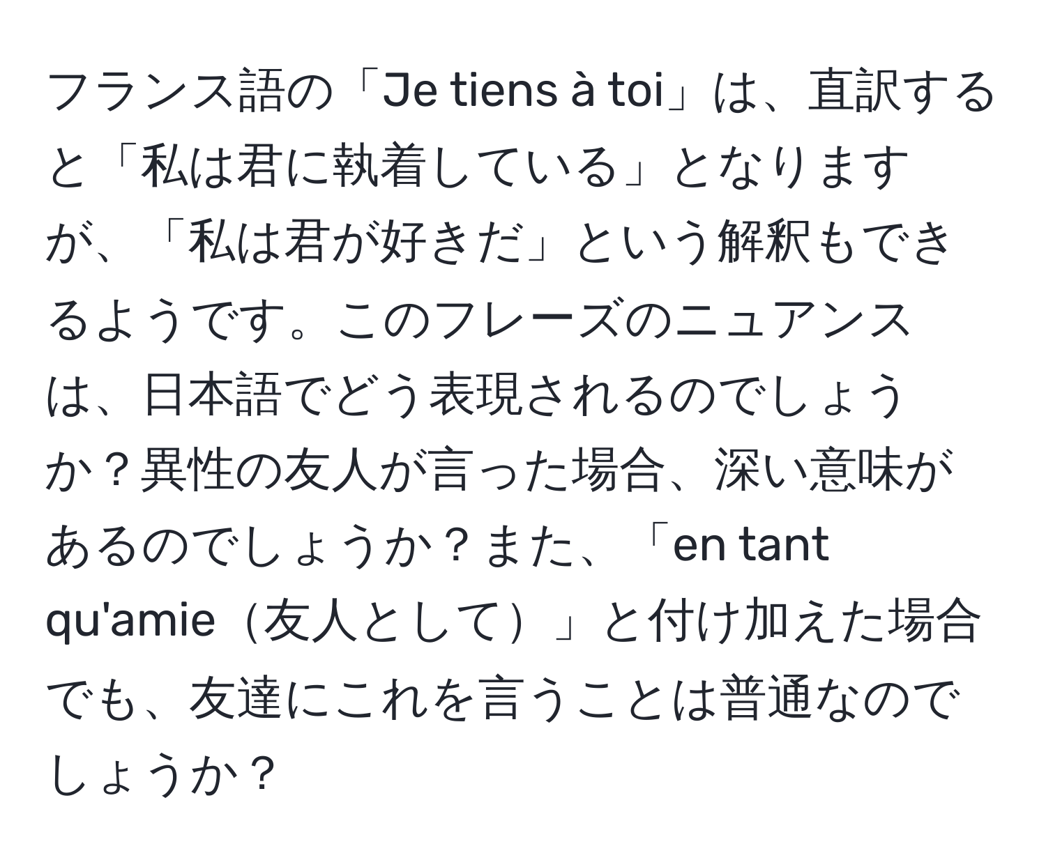 フランス語の「Je tiens à toi」は、直訳すると「私は君に執着している」となりますが、「私は君が好きだ」という解釈もできるようです。このフレーズのニュアンスは、日本語でどう表現されるのでしょうか？異性の友人が言った場合、深い意味があるのでしょうか？また、「en tant qu'amie友人として」と付け加えた場合でも、友達にこれを言うことは普通なのでしょうか？