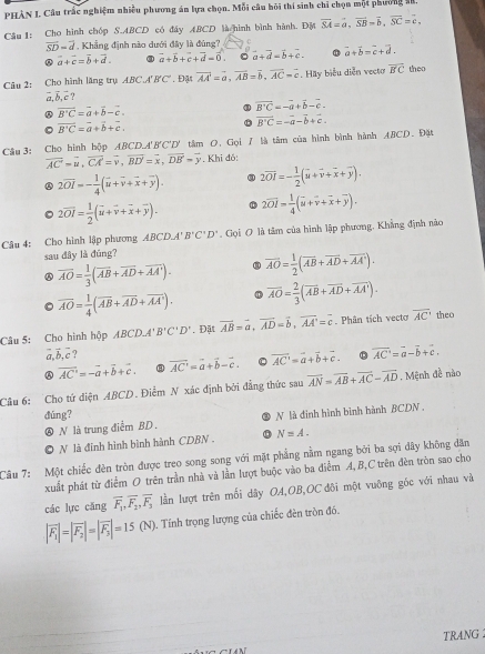 PHAN I. Câu trấc nghiệm nhiều phương án lựa chọn. Mỗi câu hồi thí sinh chi chọn một phường l.
Cầu 1: Cho hình chóp S.ABCD có đây ABCD là hình bình hành. Độ overline SA=overline a,overline SB=overline b,overline SC=overline c,
overline SD=overline d. Khẳng định nào dưới đây là đùng? C
vector a+vector c=vector b+vector d. vector a+vector b+vector c+vector d=vector 0. □ vector a+vector d=vector b+vector c. vector a+vector b=vector c+vector d.
Câu 2: Cho hình lăng trụ ABC., 'B'C'. Đậ vector AA=vector a,vector AB=vector b,vector AC=vector c. Hãy biểu diễn vecto overline B'C the
vector a,vector b,vector c
vector B'C=vector a+vector b-vector c.
overline B'C=-overline a+overline b-overline c.
vector B'C=vector a+vector b+vector c.
overline B'C=-vector a-vector b+vector c.
Câu 3: Cho hình hộp ABCD.A' B'C'D' tâm O. Gọi 1 là tâm của hình bình hành ABCD. Đặt
overline AC=overline u,overline CA=overline v,overline BD'=overline x,overline DB'=overline y. Khi đó:
2overline OI=- 1/4 (overline u+overline v+overline x+overline y). 2vector OI=- 1/2 (vector u+vector v+vector x+vector y).
2overline OI= 1/2 (overline u+overline v+overline x+overline y). 2overline OI= 1/4 (overline u+overline v+overline x+overline y).
Câu 4: Cho hình lập phương ABCD.A'B'C'D'. Gọi O là tâm của hình lập phương. Khẳng định nào
sau dây là đúng?
④ overline AO= 1/3 (overline AB+overline AD+overline AA'). overline AO= 1/2 (overline AB+overline AD+overline AA').
。 overline AO= 1/4 (overline AB+overline AD+overline AA'). overline AO= 2/3 (overline AB+overline AD+overline AA').
Câu 5: Cho hình hộp ABCD.A'B'C'D'. Đặt vector AB=vector a,vector AD=vector b,vector AA'=vector c Phân tích vecto overline AC' theo
vector a,vector b,vector c
overline AC'=-overline a+vector b+vector c. overline AC'=overline a+overline b-overline c. a vector AC'=vector a+vector b+vector c. vector AC'=vector a-vector b+vector c.
Câu 6: Cho tứ diện ABCD. Điểm N xác định bởi đẳng thức sau overline AN=overline AB+overline AC-overline AD. Mệnh đề nào
dúng?
N là trung điễm BD. N là đinh hình bình hành BCDN .
N là đinh hình bình hành CDBN . N=A.
Câu 7: Một chiếc đèn tròn được treo song song với mặt phẳng nằm ngang bởi ba sợi dây không dân
xuất phát từ điểm O trên trần nhà và lần lượt buộc vào ba điểm A, B,C trên đèn tròn sao cho
các lực cāng overline F_1,overline F_2,overline F_3 lần lượt trên mối dây OA,OB,OC đôi một vuỡng góc với nhau và
|overline F_1|=|overline F_2|=|overline F_3|=15(N). Tính trọng lượng của chiếc đên tròn đó.
TRANG