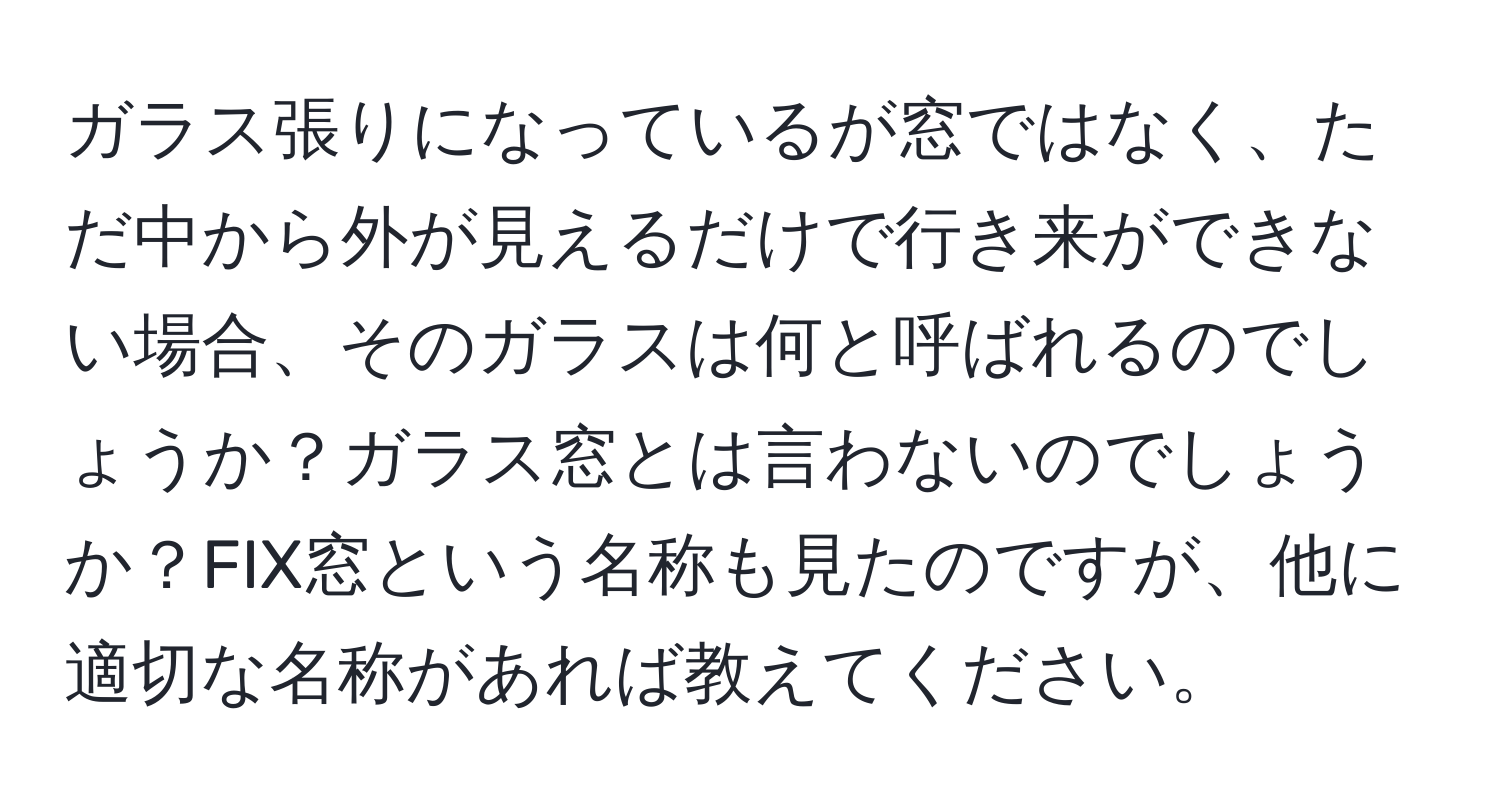 ガラス張りになっているが窓ではなく、ただ中から外が見えるだけで行き来ができない場合、そのガラスは何と呼ばれるのでしょうか？ガラス窓とは言わないのでしょうか？FIX窓という名称も見たのですが、他に適切な名称があれば教えてください。