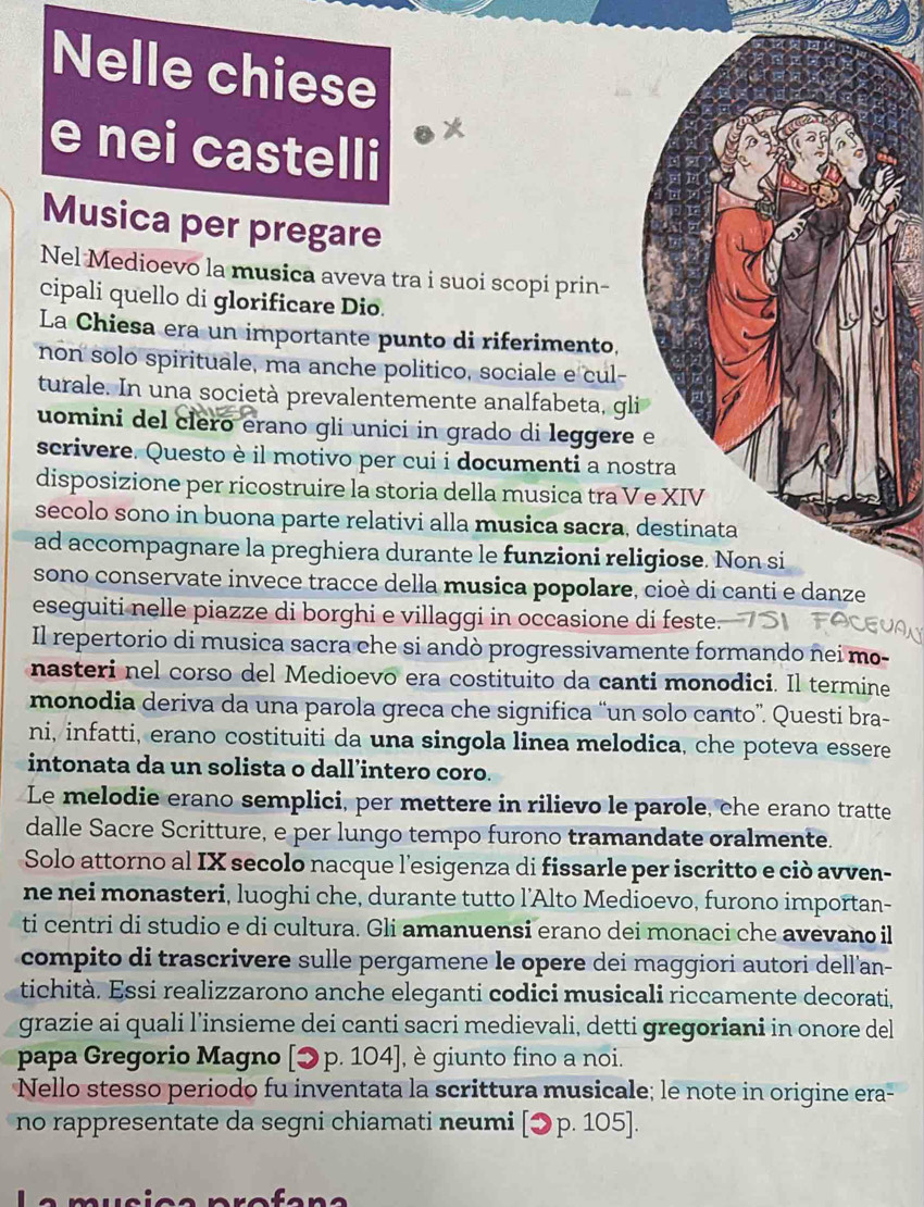 Nelle chiese
e nei castelli
Musica per pregare
Nel Medioevo la musica aveva tra i suoi scopi prin-
cipali quello di glorificare Dio.
La Chiesa era un importante punto di riferimento,
non solo spirituale, ma anche politico, sociale e cul-
turale. In una società prevalentemente analfabeta, gli
uomini del clero erano gli unici in grado di leggere e
scrivere. Questo è il motivo per cui i documenti a nostra
disposizione per ricostruire la storia della musica tra V e XIV
secolo sono in buona parte relativi alla musica sacra, destinata
ad accompagnare la preghiera durante le funzioni religiose. Non si
sono conservate invece tracce della musica popolare, cioè di canti e danze
eseguiti nelle piazze di borghi e villaggi in occasione di feste.
Il repertorio di musica sacra che si andò progressivamente formando nei mo-
nasteri nel corso del Medioevo era costituito da canti monodici. Il termine
monodia deriva da una parola greca che significa “un solo canto”. Questi bra-
ni, infatti, erano costituiti da una singola linea melodica, che poteva essere
intonata da un solista o dall’intero coro.
Le melodie erano semplici, per mettere in rilievo le parole, che erano tratte
dalle Sacre Scritture, e per lungo tempo furono tramandate oralmente.
Solo attorno al IX secolo nacque l'esigenza di fissarle per iscritto e ciò avven-
ne nei monasteri, luoghi che, durante tutto l’Alto Medioevo, furono importan-
ti centri di studio e di cultura. Gli amanuensi erano dei monaci che avevano il
compito di trascrivere sulle pergamene le opere dei maggiori autori dell'an-
tichità. Essi realizzarono anche eleganti codici musicali riccamente decorati,
grazie ai quali l’insieme dei canti sacri medievali, detti gregoriani in onore del
papa Gregorio Magno [ɔ p. 104], è giunto fino a noi.
Nello stesso periodo fu inventata la scrittura musicale; le note in origine era-
no rappresentate da segni chiamati neumi [ɔp. 105].