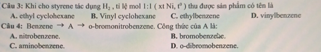 Khi cho styrene tác dụng H_2 , tỉ lệ mol l:1(xtNi,t^0) thu được sản phẩm có tên là
A. ethyl cyclohexane B. Vinyl cyclohexane C. ethylbenzene D. vinylbenzene
Câu 4: Benzene → A _ o-bromonitrobenzene. Công thức của A là:
A. nitrobenzene. B. bromobenzehe.
C. aminobenzene. D. o-dibromobenzene.