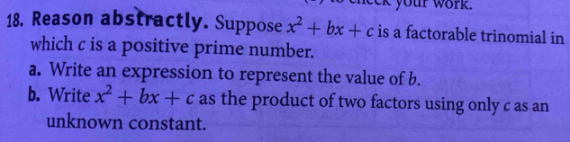 your work . 
18. Reason abstractly. Suppose x^2+bx+c is a factorable trinomial in 
which c is a positive prime number. 
a. Write an expression to represent the value of b. 
b. Write x^2+bx+c as the product of two factors using only c as an 
unknown constant.