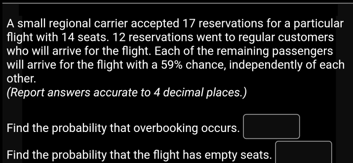 A small regional carrier accepted 17 reservations for a particular 
flight with 14 seats. 12 reservations went to regular customers 
who will arrive for the flight. Each of the remaining passengers 
will arrive for the flight with a 59% chance, independently of each 
other. 
(Report answers accurate to 4 decimal places.) 
Find the probability that overbooking occurs. □ 
Find the probability that the flight has empty seats. TM=□