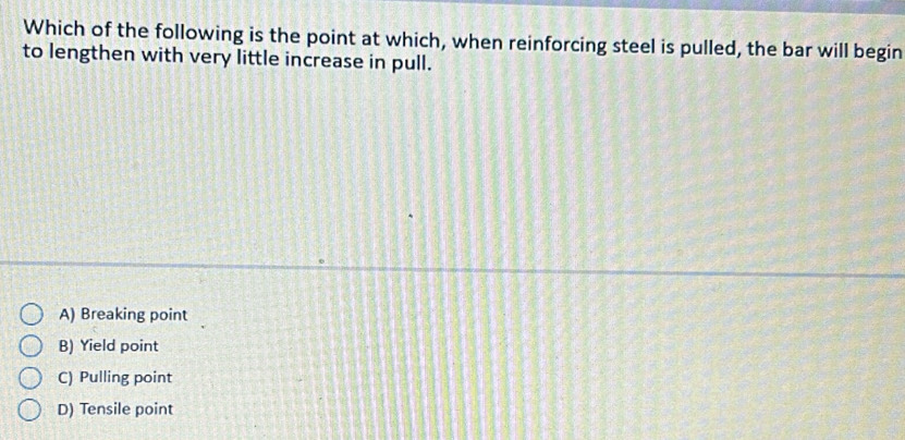 Which of the following is the point at which, when reinforcing steel is pulled, the bar will begin
to lengthen with very little increase in pull.
A) Breaking point
B) Yield point
C) Pulling point
D) Tensile point