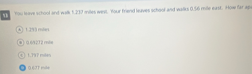 You leave school and walk 1.237 miles west. Your friend leaves school and walks 0.56 mile east. How far apa
1.293 miles
0) 0.69272 mile
c) 1.797 miles
0.677 mile