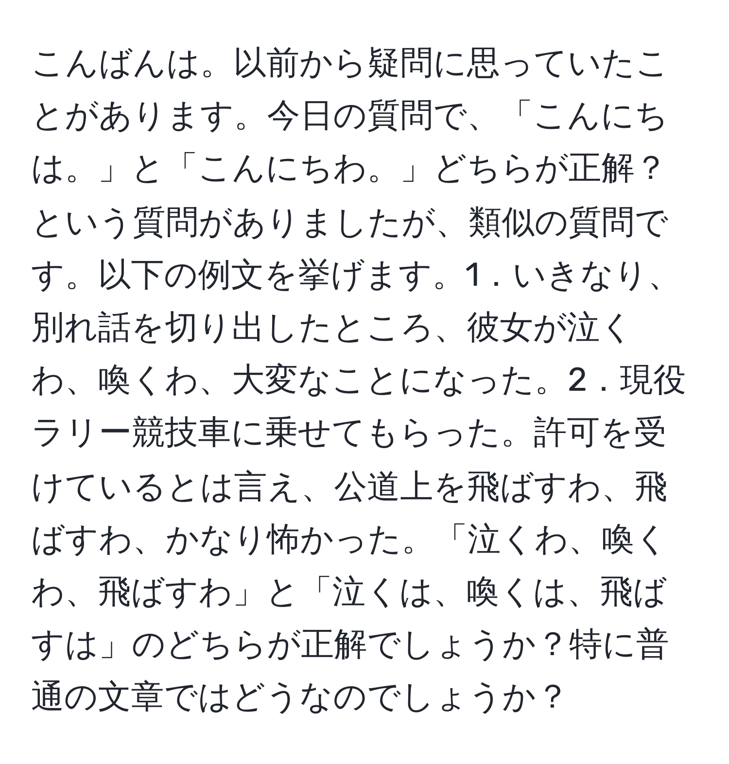 こんばんは。以前から疑問に思っていたことがあります。今日の質問で、「こんにちは。」と「こんにちわ。」どちらが正解？という質問がありましたが、類似の質問です。以下の例文を挙げます。1．いきなり、別れ話を切り出したところ、彼女が泣くわ、喚くわ、大変なことになった。2．現役ラリー競技車に乗せてもらった。許可を受けているとは言え、公道上を飛ばすわ、飛ばすわ、かなり怖かった。「泣くわ、喚くわ、飛ばすわ」と「泣くは、喚くは、飛ばすは」のどちらが正解でしょうか？特に普通の文章ではどうなのでしょうか？