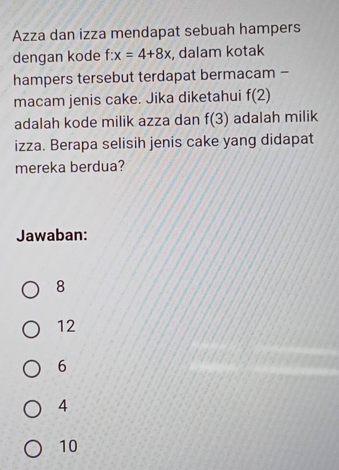 Azza dan izza mendapat sebuah hampers
dengan kode f:x=4+8x , dalam kotak
hampers tersebut terdapat bermacam -
macam jenis cake. Jika diketahui f(2)
adalah kode milik azza dan f(3) adalah milik
izza. Berapa selisih jenis cake yang didapat
mereka berdua?
Jawaban:
8
12
6
4
10