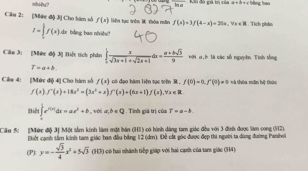 co đạng 
nhiêu? ln a. Khi đỏ giá trị của a+b+c bǎng bao 
Câu 2: [Mức độ 3] Cho hàm số f(x) liên tục trên R thỏa mãn f(x)+3f(4-x)=20x, forall x∈ R. Tích phân
I=∈tlimits _0^(2f(x).dx bằng bao nhiêu? 
Câu 3: [Mức độ 3] Biết tích phân ∈tlimits _0^1frac x)sqrt(3x+1)+sqrt(2x+1)dx= (a+bsqrt(3))/9  với a, b là các số nguyên. Tính tổng
T=a+b. 
Câu 4: [Mức độ 4] Cho hàm số f(x) có đạo hàm liên tục trên R , f(0)=0, f'(0)!= 0 và thỏa mãn hệ thức
f(x). f'(x)+18x^2=(3x^2+x)f'(x)+(6x+1)f(x), forall x∈ R. 
Biết ∈tlimits _0^(1e^f(x))dx=a.e^2+b , với a;b∈ Q. Tính giá trị của T=a-b. 
Câu 5: [Mức độ 3] Một tấm kính làm mặt bàn (H1) có hình dáng tam giác đều với 3 đỉnh được làm cong (H2). 
Biết cạnh tấm kính tam giác ban đầu bằng 12 (dm). Để cắt góc được đẹp thì người ta dùng đường Parabol 
(P): y=- sqrt(3)/4 x^2+5sqrt 3^-(H3 có hai nhánh tiếp giáp với hai cạnh của tam giác (H4)