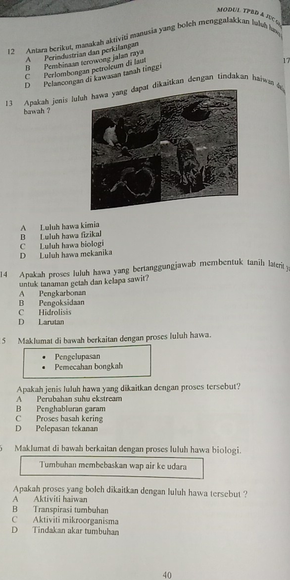 MODUL TPBD & JUC G
12 Antara berikut, manakah aktiviti manusia yang bolch menggalakkan luluh haw
A Perindustrian dan perkilangan
B Pembinaan terowong jalan raya
C Perlombongan petroleum di laut
17
D Pelancongan di kawasan tanah tinggi
13 Apakah jenis lul dikaitkan dengan tindakan haiwan da 
bawah ?
A Luluh hawa kimia
B Luluh hawa fizikal
C Luluh hawa biologi
D Luluh hawa mekanika
14 Apakah proses luluh hawa yang bertanggungjawab membentuk tanih laterit y
untuk tanaman getah dan kelapa sawit?
A Pengkarbonan
B Pengoksidaan
C Hidrolisis
D Larutan
5 Maklumat di bawah berkaitan dengan proses luluh hawa.
Pengelupasan
Pemecahan bongkah
Apakah jenis luluh hawa yang dikaitkan dengan proses tersebut?
A Perubahan suhu ekstream
B Penghabluran garam
C Proses basah kering
D Pelepasan tekanan
6 Maklumat di bawah berkaitan dengan proses luluh hawa biologi.
Tumbuhan membebaskan wap air ke udara
Apakah proses yang boleh dikaitkan dengan luluh hawa tersebut ?
A Aktiviti haiwan
B Transpirasi tumbuhan
C Aktíviti mikroorganisma
D Tindakan akar tumbuhan
40