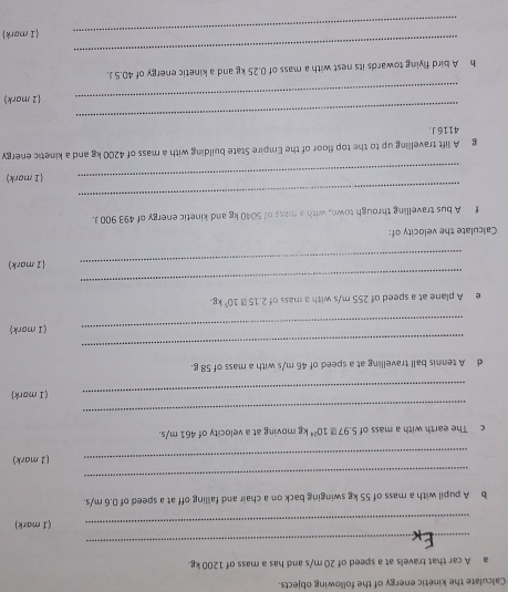 Calculate the kinetic energy of the following objects. 
a A car that travels at a speed of 20 m/s and has a mass of 1200 kg. 
_ 
_(I mark) 
b A pupil with a mass of 55 kg swinging back on a chair and falling off at a speed of 0.6 m/s. 
_ 
_(1 mark) 
c The earth with a mass of 5,97 10^(24) kg moving at a velocity of 461 m/s. 
_ 
_(I mark) 
d A tennis ball travelling at a speed of 46 m/s with a mass of 58 g. 
_ 
_(I mark) 
e A plane at a speed of 255 m/s with a mass of 2.15M10^5kg
_ 
_(1 mark) 
Calculate the velocity of: 
f A bus travelling through town, with a mass of 5040 kg and kinetic energy of 493 900 J. 
_ 
_(1 mark) 
g A lift travelling up to the top floor of the Empire State building with a mass of 4200 kg and a kinetic energy
4116 J. 
_ 
_(1 mark) 
h A bird flying towards its nest with a mass of 0.25 kg and a kinetic energy of 40.5 J. 
_ 
_(1 mark)