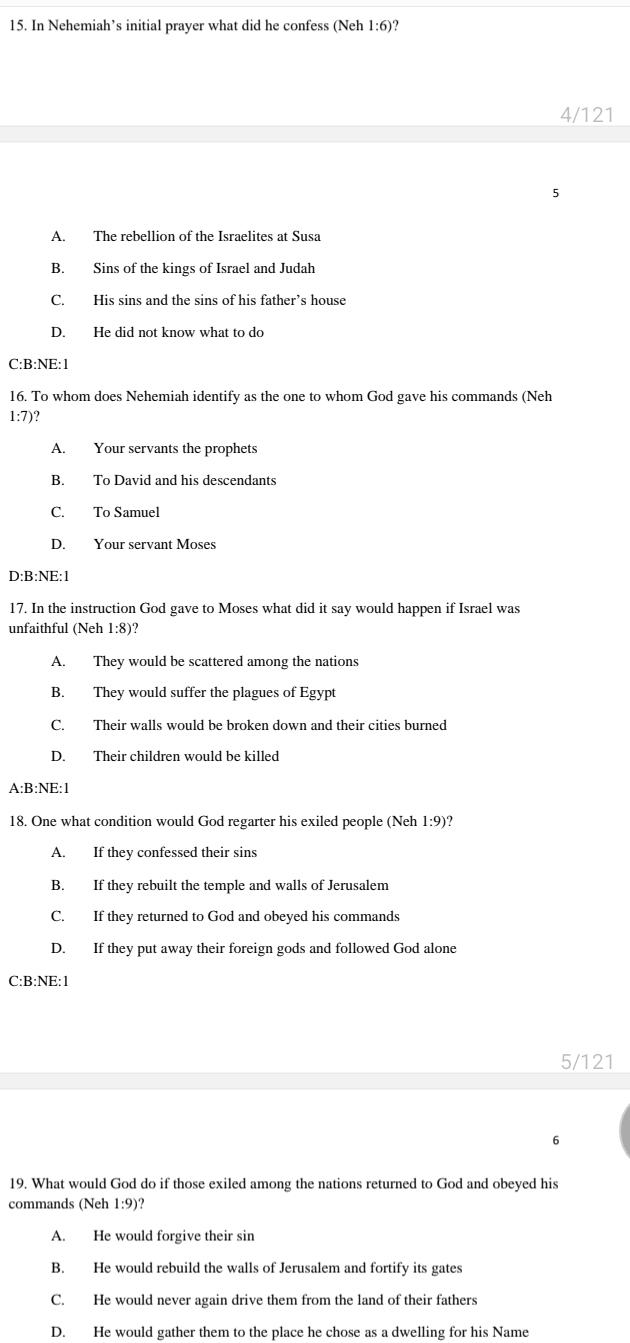 In Nehemiah’s initial prayer what did he confess (Neh 1:6)?
4/121
A. The rebellion of the Israelites at Susa
B. Sins of the kings of Israel and Judah
C. His sins and the sins of his father’s house
D. He did not know what to do
C:B:NE:1
16. To whom does Nehemiah identify as the one to whom God gave his commands (Neh
1:7)?
A. Your servants the prophets
B. To David and his descendants
C. To Samuel
D. Your servant Moses
D:B:NE:1
17. In the instruction God gave to Moses what did it say would happen if Israel was
unfaithful (Neh 1:8)?
A. They would be scattered among the nations
B. They would suffer the plagues of Egypt
C. Their walls would be broken down and their cities burned
D. Their children would be killed
A:B: NE:1
18. One what condition would God regarter his exiled people (Neh 1:9 )?
A. If they confessed their sins
B. If they rebuilt the temple and walls of Jerusalem
C. If they returned to God and obeyed his commands
D. If they put away their foreign gods and followed God alone
C:B: NE:1
5/121
6
19. What would God do if those exiled among the nations returned to God and obeyed his
commands (Neh 1:9)?
A. He would forgive their sin
B. He would rebuild the walls of Jerusalem and fortify its gates
C. He would never again drive them from the land of their fathers
D. He would gather them to the place he chose as a dwelling for his Name