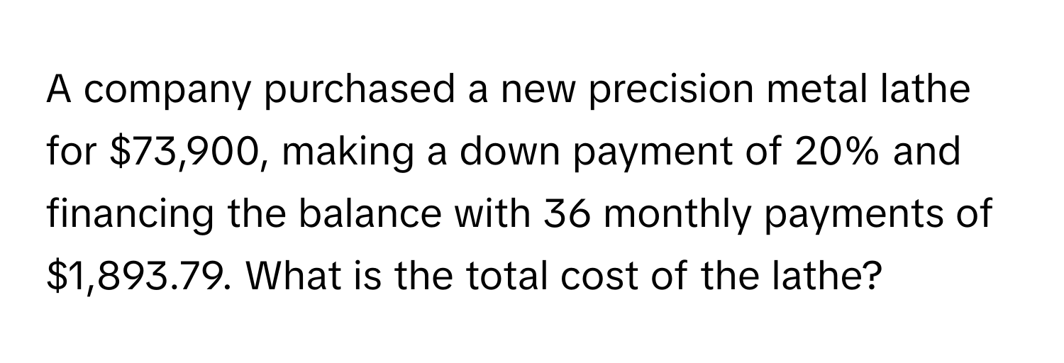 A company purchased a new precision metal lathe for $73,900, making a down payment of 20% and financing the balance with 36 monthly payments of $1,893.79. What is the total cost of the lathe?