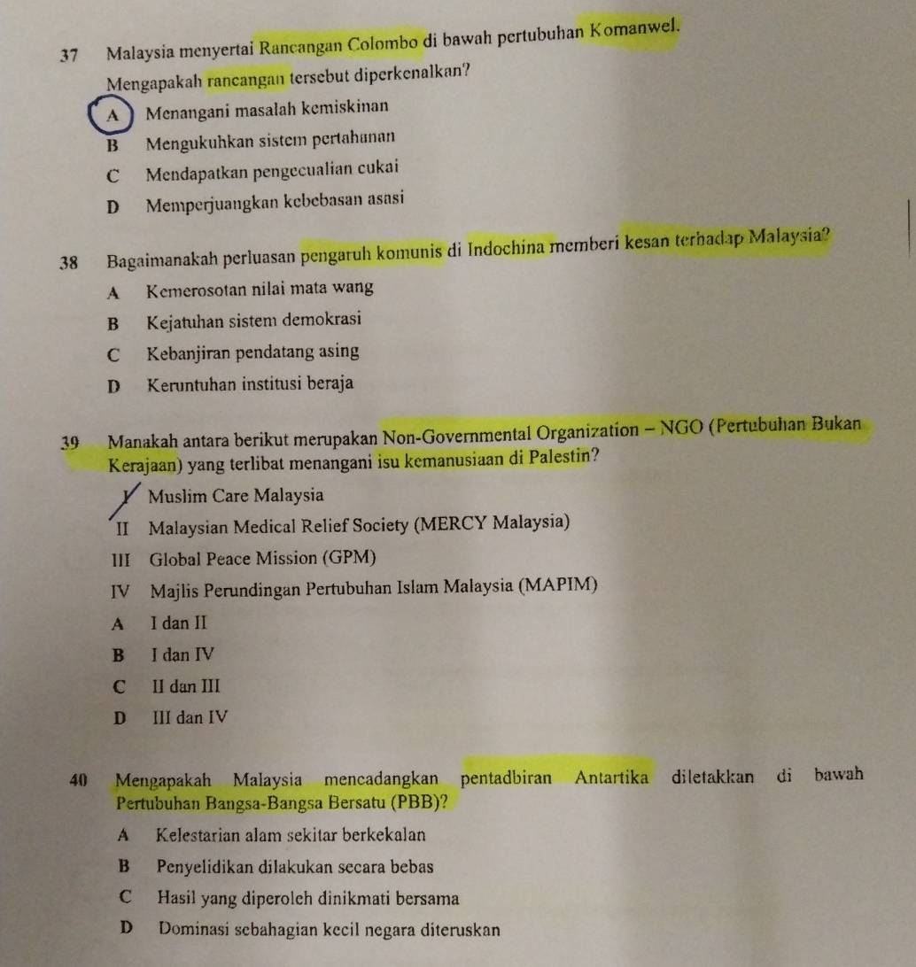 Malaysia menyertai Rancangan Colombo di bawah pertubuhan Komanwel.
Mengapakah rancangan tersebut diperkenalkan?
A 】 Menangani masalah kemiskinan
B Mengukuhkan sistem pertahanan
C Mendapatkan pengecualian cukai
D Memperjuangkan kcbebasan asasi
38 Bagaimanakah perluasan pengaruh komunis di Indochina memberi kesan terhadap Malaysia?
A Kemerosotan nilai mata wang
B Kejatuhan sistem demokrasi
C Kebanjiran pendatang asing
D Keruntuhan institusi beraja
39 Manakah antara berikut merupakan Non-Governmental Organization - NGO (Pertubuhan Bukan
Kerajaan) yang terlibat menangani isu kemanusiaan di Palestin?
Y Muslim Care Malaysia
II Malaysian Medical Relief Society (MERCY Malaysia)
III Global Peace Mission (GPM)
IV Majlis Perundingan Pertubuhan Islam Malaysia (MAPIM)
A I dan II
B I dan IV
C II dan III
D III dan IV
40 Mengapakah Malaysia mencadangkan pentadbiran Antartika diletakkan di bawah
Pertubuhan Bangsa-Bangsa Bersatu (PBB)?
A Kelestarian alam sekitar berkekalan
B Penyelidikan dilakukan secara bebas
C Hasil yang diperoleh dinikmati bersama
D Dominasi sebahagian kecil negara diteruskan