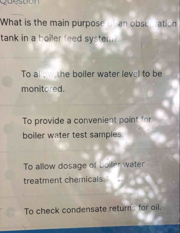 Question
What is the main purpose of an observation
tank in a boiler feed system?
To allow the boiler water level to be
monitored.
To provide a convenient point for
boiler water test samples.
To allow dosage of boiler water
treatment chemicals.
To check condensate returns for oil.