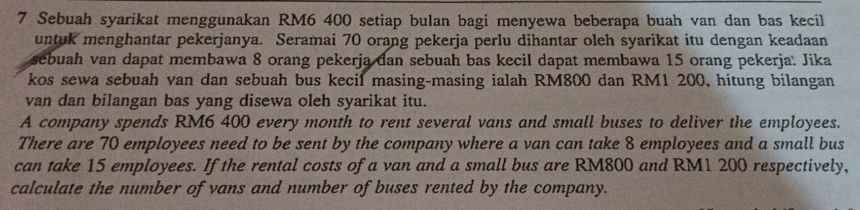 Sebuah syarikat menggunakan RM6 400 setiap bulan bagi menyewa beberapa buah van dan bas kecil 
untuk menghantar pekerjanya. Seramai 70 orang pekerja perlu dihantar oleh syarikat itu dengan keadaan 
sebuah van dapat membawa 8 orang pekerja dan sebuah bas kecil dapat membawa 15 orang pekerja. Jika 
kos sewa sebuah van dan sebuah bus kecil masing-masing ialah RM800 dan RM1 200, hitung bilangan 
van dan bilangan bas yang disewa oleh syarikat itu. 
A company spends RM6 400 every month to rent several vans and small buses to deliver the employees. 
There are 70 employees need to be sent by the company where a van can take 8 employees and a small bus 
can take 15 employees. If the rental costs of a van and a small bus are RM800 and RM1 200 respectively, 
calculate the number of vans and number of buses rented by the company.