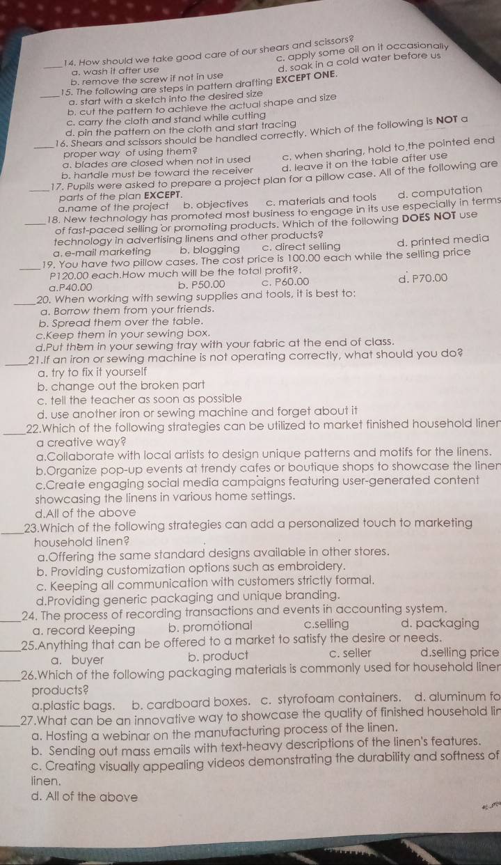 How should we take good care of our shears and scissors?
c. apply some oil on it occasionally
a. wash it after use
_15. The following are steps in pattern drafting EXCEPT ONE. d. soak in a cold water before us
b. remove the screw if not in use
a. start with a sketch into the desired size
_b. cut the pattern to achieve the actual shape and size
c. carry the cloth and stand while cutting
d. pin the pattern on the cloth and start tracing
16. Shears and scissors should be handled correctly. Which of the following is NOT a
proper way of using them?
_a. blades are closed when not in used c. when sharing, hold to the pointed end
b. handle must be toward the receiver d. leave it on the table after use
_17. Pupils were asked to prepare a project plan for a pillow case. All of the following are
parts of the plan EXCEPT.
a.name of the project b. objectives c. materials and tools d. computation
18. New technology has promoted most business to engage in its use especially in terms
_of fast-paced selling or promoting products. Which of the following DOES NOT use
technology in advertising linens and other products?
a. e-mail marketing b. blogging c. direct selling d. printed media
19. You have two pillow cases. The cost price is 100.00 each while the selling price
_P120.00 each.How much will be the total profit?.
a.P40.00 b. P50.00 c. P60.00 d. P70.00
_
20. When working with sewing supplies and tools, it is best to:
a. Borrow them from your friends.
b. Spread them over the table.
c.Keep them in your sewing box.
d.Put them in your sewing tray with your fabric at the end of class.
_
21.If an iron or sewing machine is not operating correctly, what should you do?
a. try to fix it yourself
b. change out the broken part
c. tell the teacher as soon as possible
d, use another iron or sewing machine and forget about it
_22.Which of the following strategies can be utilized to market finished household liner
a creative way?
a.Collaborate with local artists to design unique patterns and motifs for the linens.
b.Organize pop-up events at trendy cafes or boutique shops to showcase the linen
c.Create engaging social media campaigns featuring user-generated content
showcasing the linens in various home settings.
d.All of the above
_23.Which of the following strategies can add a personalized touch to marketing
household linen?
a.Offering the same standard designs available in other stores.
b. Providing customization options such as embroidery.
c. Keeping all communication with customers strictly formal.
d.Providing generic packaging and unique branding.
_24. The process of recording transactions and events in accounting system.
a. record Keeping b. promotional c.selling d. packaging
_25.Anything that can be offered to a market to satisfy the desire or needs.
a. buyer b. product c. seller d.selling price
_26.Which of the following packaging materials is commonly used for household liner
products?
a.plastic bags. b. cardboard boxes. c. styrofoam containers. d. aluminum fo
_27.What can be an innovative way to showcase the quality of finished household lin
a. Hosting a webinar on the manufacturing process of the linen.
b. Sending out mass emails with text-heavy descriptions of the linen's features.
c. Creating visually appealing videos demonstrating the durability and softness of
linen.
d. All of the above