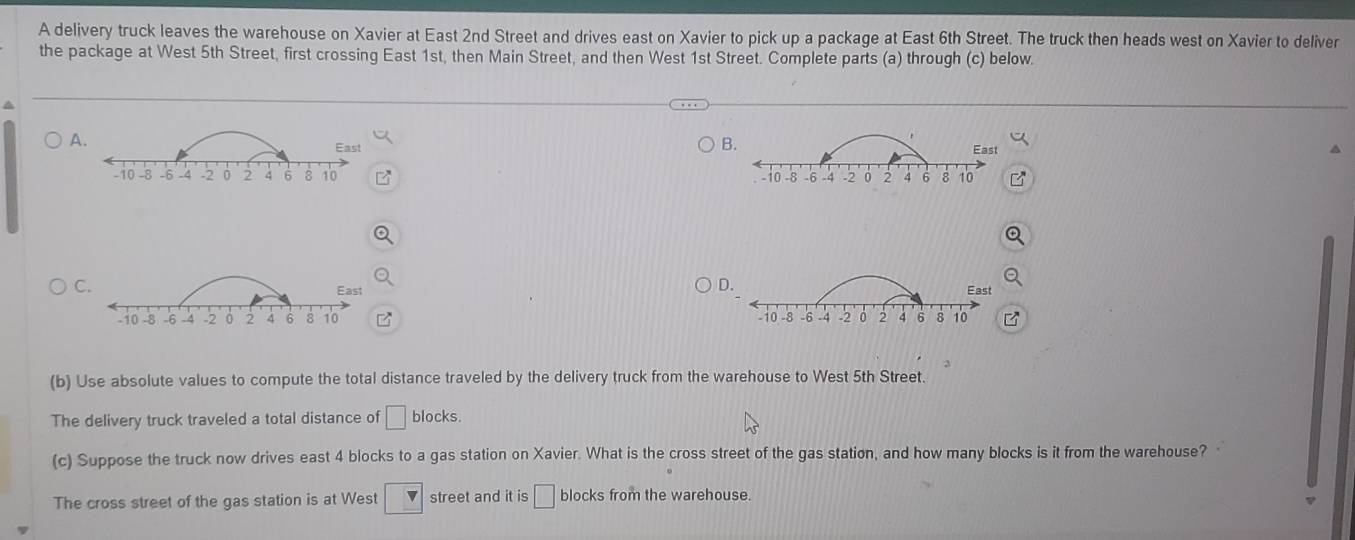 A delivery truck leaves the warehouse on Xavier at East 2nd Street and drives east on Xavier to pick up a package at East 6th Street. The truck then heads west on Xavier to deliver 
the package at West 5th Street, first crossing East 1st, then Main Street, and then West 1st Street. Complete parts (a) through (c) below. 
A. 
B. 
East a
−10 -8 -6 -4 -2 2 4 6 8 10
D. 
C. East East
−10 -8 -6 - 4 -2 0 2 4 6 8 10 -10 -8 -6 -4 -2 2 4 6 8 10
(b) Use absolute values to compute the total distance traveled by the delivery truck from the warehouse to West 5th Street. 
The delivery truck traveled a total distance of □ blocks. 
(c) Suppose the truck now drives east 4 blocks to a gas station on Xavier. What is the cross street of the gas station, and how many blocks is it from the warehouse? 
The cross street of the gas station is at West □ street and it is □ blocks from the warehouse.