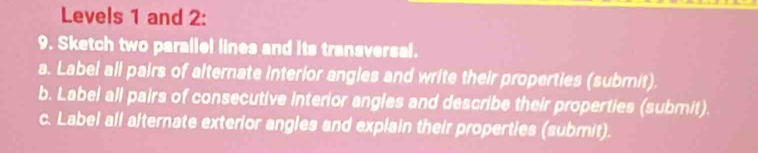 Levels 1 and 2: 
9. Sketch two parallel lines and its transversal. 
a. Label all pairs of alternate interior angles and write their properties (submit). 
b. Label all pairs of consecutive interior angles and describe their properties (submit). 
c. Label all alternate exterior angles and explain their properties (submit).