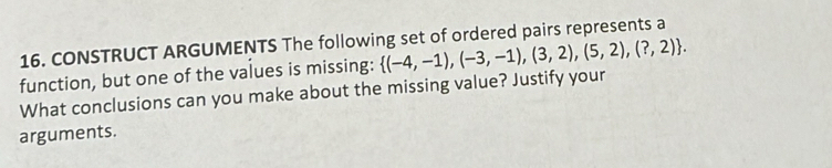 CONSTRUCT ARGUMENTS The following set of ordered pairs represents a 
function, but one of the values is missing:  (-4,-1),(-3,-1),(3,2),(5,2),(?,2). 
What conclusions can you make about the missing value? Justify your 
arguments.