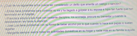 3.- ¿Cuál de los siguientes actos puede ser considerado un delito que amerite un castigo o sanción?
Emilio tiene problemas para controlar su ira y ha llegado a golpear a su esposa e hijos tan fuerte que han
terminado en el hospital
Francisca educa a sus hijos con bastante disciplina, los aconseja, procura su bienestar y cuando la
desobedecen les llama la atención.
José Luis tiene problemas con su forma de beber alcohol por lo que cuando lo hace sus papás lo suelen
regañar
Margarita siempre realiza todas las actividades domésticas en su hogar y nadie más en su familia la ayuda.