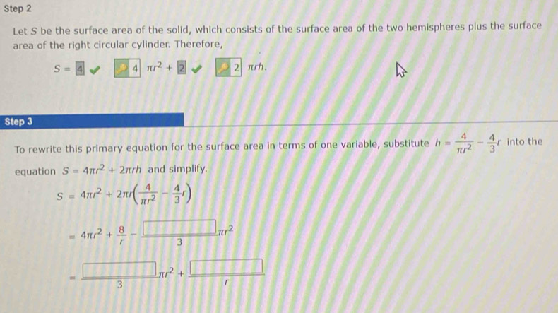 Let S be the surface area of the solid, which consists of the surface area of the two hemispheres plus the surface 
area of the right circular cylinder. Therefore,
S=4 3 4 | π r^2+ 2 22π rh. 
Step 3 
To rewrite this primary equation for the surface area in terms of one variable, substitute h= 4/π r^2 - 4/3 r into the 
equation S=4π r^2+2π rh and simplify.
S=4π r^2+2π r( 4/π r^2 - 4/3 r)
=4π r^2+ 8/r - □ /3 π r^2
= □ /3 π r^2+ □ /r 