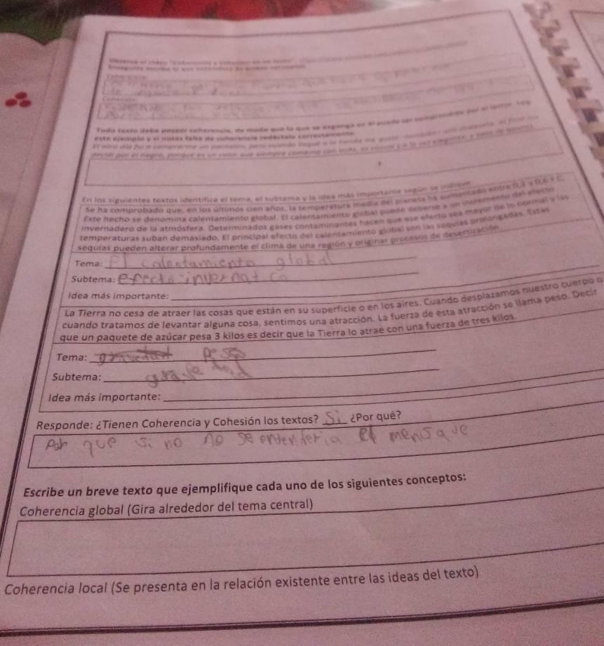 Tado festo dabe daster cohareadia, se mada que lo que se expangs en el sundo se coiendos eel el lorrn fos
    
Et atra db faca comatrarme un callealtos pers coando legue a la fende me qustt sanbiens an ilne, of frs oo
este epeivusló y sl motas falta de cubarancia redactai correctamente
r
En los siguientes textos identifica el tema, el subtema y la ídea más importante según se indion
Se ha comprobado que, en los últimos cien años, la temperatura megia del traneta ha cementrds entre 0,1 y 0,6 é c.
Este hecho se denómina calentamiento global. El calentamiento giobal buede deberse a un incrermetno de iecio
invernadera de la atmósfera. Determinados gases contaminantes hacen que ese electo see meyor de la normal y la 
temperaturas suban demasiado. El principal efecto del calentamiento glolal són las sequias prolóngadas. Estas
sedulas pueden alterar profundamente el clima de una región y originar procesos de desertización
Tema:
_
Subtema:
_
Idea más importante:
La Tierra no cesa de atraer las cosas que están en su superficie o en los aires. Cuando desplazamos nuestro cuerpo o
cuando tratamos de levantar alguna cosa, sentimos una atracción. La fuerza de esta atracción se llama peso. Decir
que un paquete de azúcar pesa 3 kilos es decir que la Tierra lo atrae con una fuerza de tres kilos.
Tema:
_
Subtema:
_
Idea más importante:
_
Responde: ¿Tienen Coherencia y Cohesión los textos? _¿Por qué?
Escribe un breve texto que ejemplifique cada uno de los siguientes conceptos:
Coherencia global (Gira alrededor del tema central)
Coherencia local (Se presenta en la relación existente entre las ideas del texto)