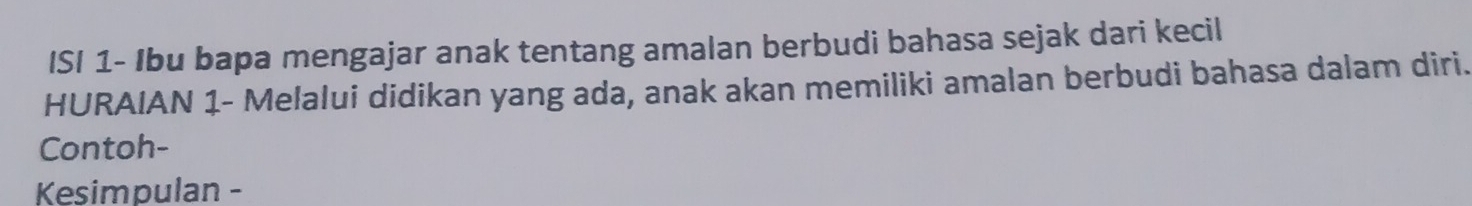 ISI 1- Ibu bapa mengajar anak tentang amalan berbudi bahasa sejak dari kecil 
HURAIAN 1 - Melalui didikan yang ada, anak akan memiliki amalan berbudi bahasa dalam diri. 
Contoh- 
Kesimpulan -