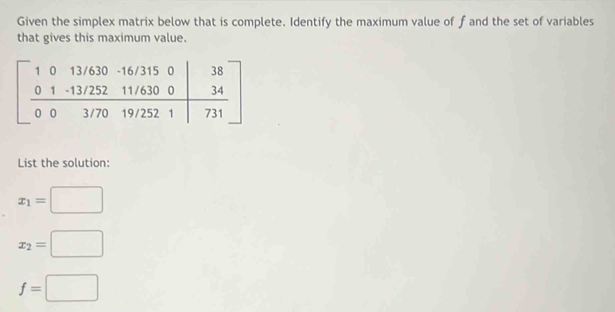 Given the simplex matrix below that is complete. Identify the maximum value of f and the set of variables
that gives this maximum value.
List the solution:
x_1=□
x_2=□
f=□