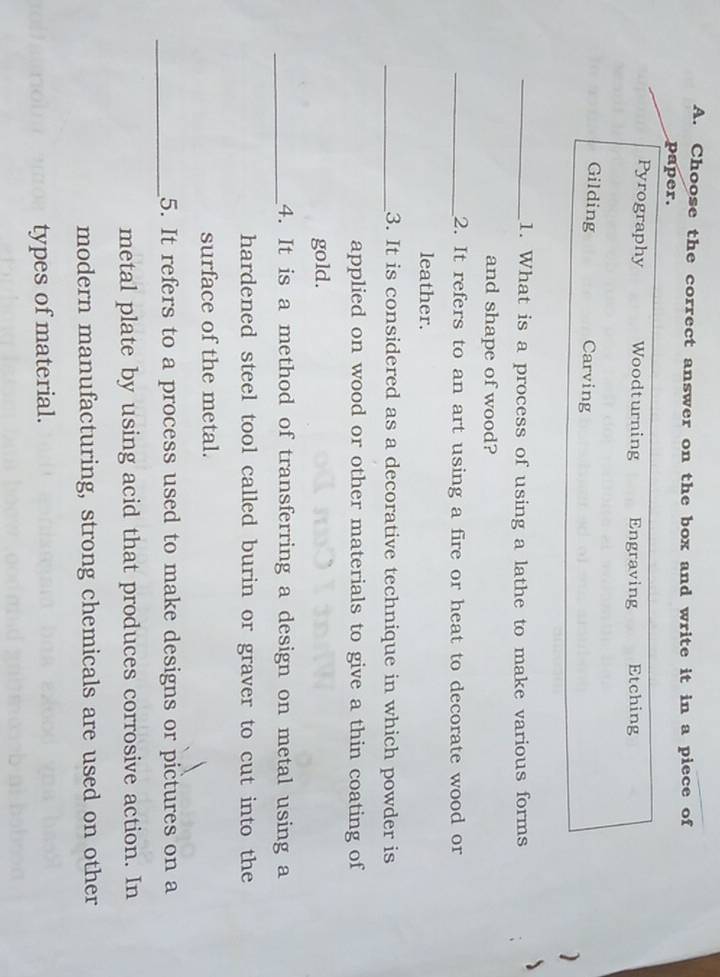 Choose the correct answer on the box and write it in a piece of
paper.
Pyrography Woodturning Engraving Etching
Gilding Carving )
_1. What is a process of using a lathe to make various forms
and shape of wood?
_2. It refers to an art using a fire or heat to decorate wood or
leather.
_3. It is considered as a decorative technique in which powder is
applied on wood or other materials to give a thin coating of
gold.
_4. It is a method of transferring a design on metal using a
hardened steel tool called burin or graver to cut into the
surface of the metal.
_5. It refers to a process used to make designs or pictures on a
metal plate by using acid that produces corrosive action. In
modern manufacturing, strong chemicals are used on other
types of material.