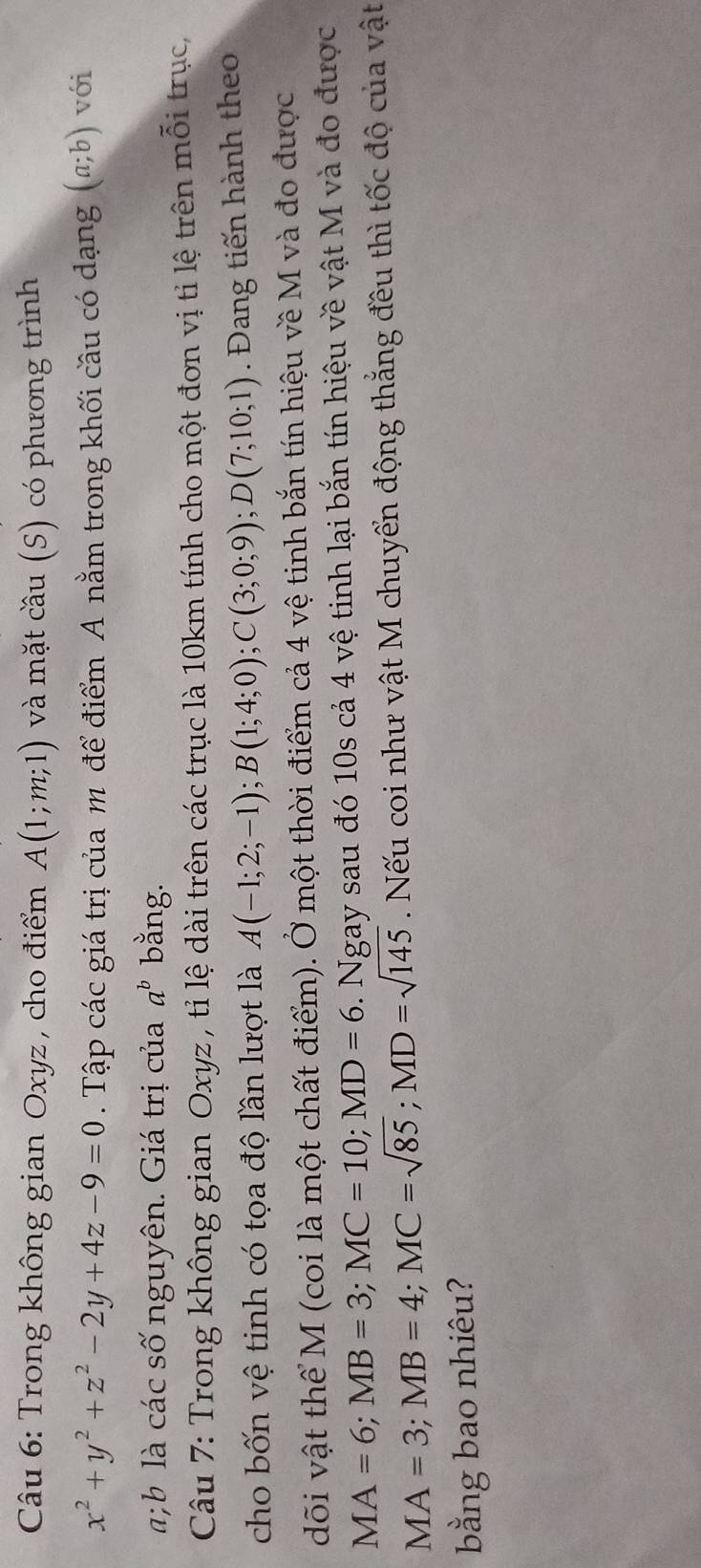 Trong không gian Oxyz , cho điểm A(1;m;1) và mặt cầu (S) có phương trình
x^2+y^2+z^2-2y+4z-9=0. Tập các giá trị của m để điểm A nằm trong khối cầu có dạng (a;b) với
ab là các số nguyên. Giá trị của a^b bằng. 
Câu 7: Trong không gian Oxyz , tỉ lệ dài trên các trục là 10km tính cho một đơn vị tỉ lệ trên mỗi trục, 
cho bốn vệ tinh có tọa độ lần lượt là A(-1;2;-1); B(1;4;0); C(3;0;9); D(7;10;1). Đang tiến hành theo 
dõi vật thể M (coi là một chất điểm). Ở một thời điểm cả 4 vệ tinh bắn tín hiệu về M và đo được
MA=6; MB=3; MC=10; MD=6. Ngay sau đó 10s cả 4 vệ tinh lại bắn tín hiệu về vật M và đo được
MA=3; MB=4; MC=sqrt(85); MD=sqrt(145). Nếu coi như vật M chuyển động thắng đều thì tốc độ của vật 
bằng bao nhiêu?