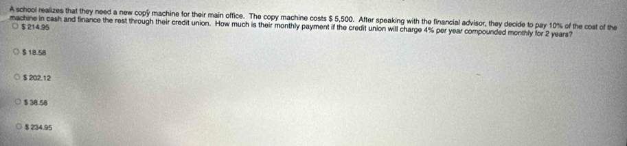 A school realizes that they need a new copy machine for their main office. The copy machine costs $ 5,500. After speaking with the financial advisor, they decide to pay 10% of the cost of the
machine in cash and finance the rest through their credit union. How much is their monthly payment if the credit union will charge 4% per year compounded monthly for 2 years? $ 214.95
$ 18.58
$ 202.12
$ 38.58
§ 234.95