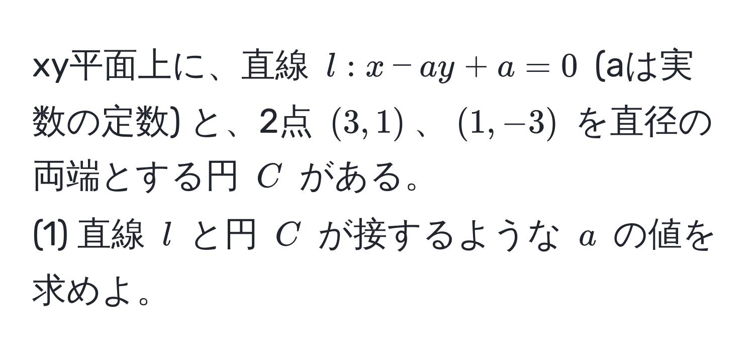 xy平面上に、直線 $l: x - ay + a = 0$ (aは実数の定数) と、2点 $(3, 1)$、$(1, -3)$ を直径の両端とする円 $C$ がある。  
(1) 直線 $l$ と円 $C$ が接するような $a$ の値を求めよ。