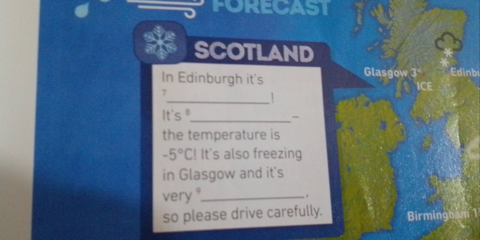 FORECAST 
SCOTLAND 
In Edinburgh it's 
Glasgow 3° nb
ICE 
_
7
It's θ _ 
the temperature is
-5°C! It's also freezing 
in Glasgow and it's 
very ?_ 
so please drive carefully. 
Birmingham 1