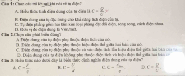 Chọn câu trả lời sai khi nói về tụ điện?
A. Biểu thức tinh điện dung của tụ điện là c= Q/U .nu
B. Điện dung của tụ đặc trưng cho khả năng tích điện của tụ.
C. Tụ điện phẳng gồm hai tấm kim loại phẳng đặt đối diện, song song, cách điện nhau.
D. Đơn vị đo điện dung là Vôn/mét.
Câu 2.Chọn câu phát biểu đúng?
A.Điện dung của tụ điện phụ thuộc điện tích của nó.
B. Điện dung của tụ điện phụ thuộc hiệu điện thế giữa hai bản của nó.
C. Điện dung của tụ điện phụ thuộc cả vào điện tích lẫn hiệu điện thể giữa hai bản của tụ.
D. Điện dung của tụ điện không phụ thuộc điện tích và hiệu điện thế giữa hai bản có
Câu 3: Biểu thức nào dưới đây là biểu thức định nghĩa điện dung của tụ điện?
A. c= F/q · B. c= U/d  C. C=frac A_M∈fty q. D. c= Q/U .