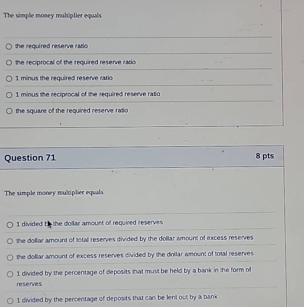 The simple money multiplier equals
the required reserve ratio
the reciprocal of the required reserve ratio
1 minus the required reserve ratio
1 minus the reciprocal of the required reserve ratio
the square of the required reserve ratio
Question 71 8 pts
The simple money multiplier equals
1 divided t the dollar amount of required reserves
the dollar amount of total reserves divided by the dollar amount of excess reserves
the dollar amount of excess reserves divided by the dollar amount of total reserves
1 divided by the percentage of deposits that must be held by a bank in the form of
reserves
1 divided by the percentage of deposits that can be lent out by a bank