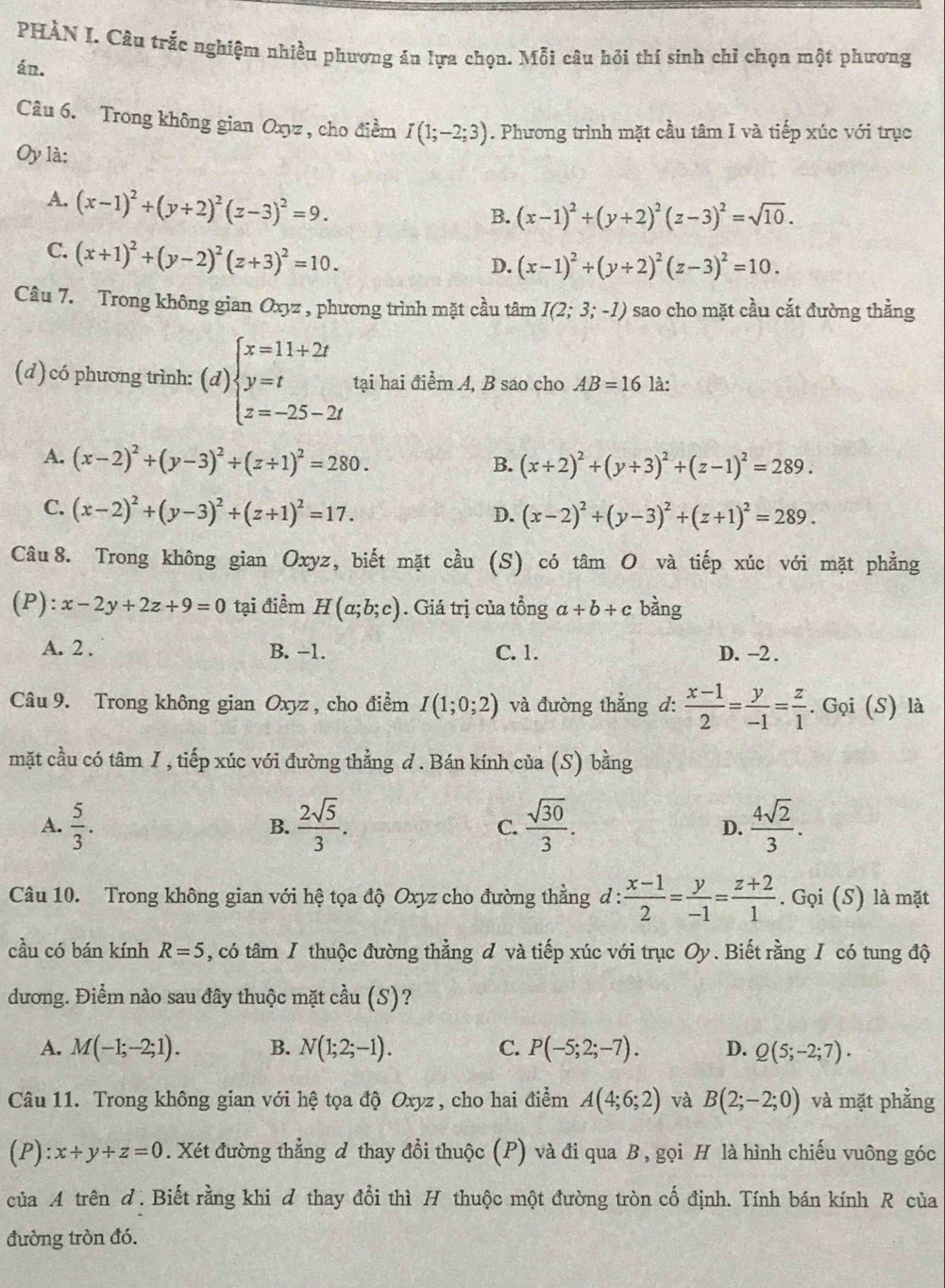 PHÀN I. Câu trắc nghiệm nhiều phương án lựa chọn. Mỗi câu hồi thí sinh chỉ chọn một phương
án.
Câu 6. Trong không gian Oxyz, cho điểm I(1;-2;3). Phương trình mặt cầu tâm I và tiếp xúc với trục
Oy là:
A. (x-1)^2+(y+2)^2(z-3)^2=9.
B. (x-1)^2+(y+2)^2(z-3)^2=sqrt(10).
C. (x+1)^2+(y-2)^2(z+3)^2=10.
D. (x-1)^2+(y+2)^2(z-3)^2=10.
Câu 7. Trong không gian Oxyz , phương trình mặt cầu tâm I(2;3;-1) sao cho mặt cầu cắt đường thẳng
(d) có phương trình: (d) beginarrayl x=11+2t y=t z=-25-2tendarray. tại hai điểm A, B sao cho AB=16 là:
A. (x-2)^2+(y-3)^2+(z+1)^2=280.
B. (x+2)^2+(y+3)^2+(z-1)^2=289.
C. (x-2)^2+(y-3)^2+(z+1)^2=17.
D. (x-2)^2+(y-3)^2+(z+1)^2=289.
Câu 8. Trong không gian Oxyz, biết mặt cầu (S) có tâm O và tiếp xúc với mặt phẳng
(P): x-2y+2z+9=0 tại điểm H(a;b;c). Giá trị của tổng a+b+c bàng
A. 2 . B. -1. C. 1. D. -2 .
Câu 9. Trong không gian Oxyz , cho điểm I(1;0;2) và đường thẳng d:  (x-1)/2 = y/-1 = z/1 .. Gọi (S) là
mặt cầu có tâm I , tiếp xúc với đường thẳng d. Bán kính của (S) bằng
A.  5/3 .  2sqrt(5)/3 .  sqrt(30)/3 .  4sqrt(2)/3 .
B.
C.
D.
Câu 10. Trong không gian với hệ tọa độ Oxyz cho đường thẳng d :  (x-1)/2 = y/-1 = (z+2)/1 . Gọi (S) là mặt
cầu có bán kính R=5 , có tâm I thuộc đường thẳng đ và tiếp xúc với trục Oy. Biết rằng I có tung độ
dương. Điểm nào sau đây thuộc mặt cầu (S)?
A. M(-1;-2;1). B. N(1;2;-1). C. P(-5;2;-7). D. Q(5;-2;7).
Câu 11. Trong không gian với hệ tọa độ Oxyz, cho hai điểm A(4;6;2) và B(2;-2;0) và mặt phằng
(P): x+y+z=0. Xét đường thẳng d thay đổi thuộc (P) và đi qua B , gọi H là hình chiếu vuông góc
của A trên d. Biết rằng khi ơ thay đổi thì H thuộc một đường tròn cố định. Tính bán kính R của
đường tròn đó.
