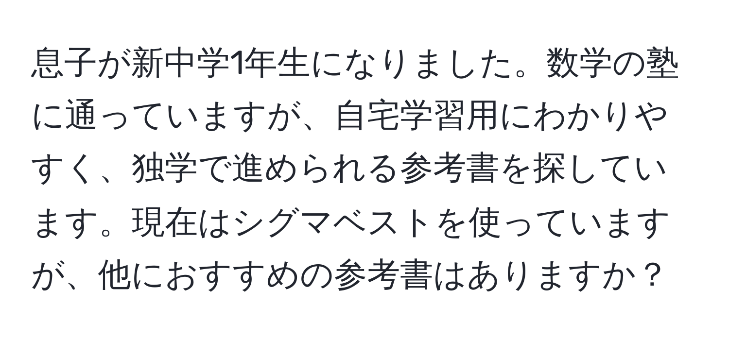 息子が新中学1年生になりました。数学の塾に通っていますが、自宅学習用にわかりやすく、独学で進められる参考書を探しています。現在はシグマベストを使っていますが、他におすすめの参考書はありますか？