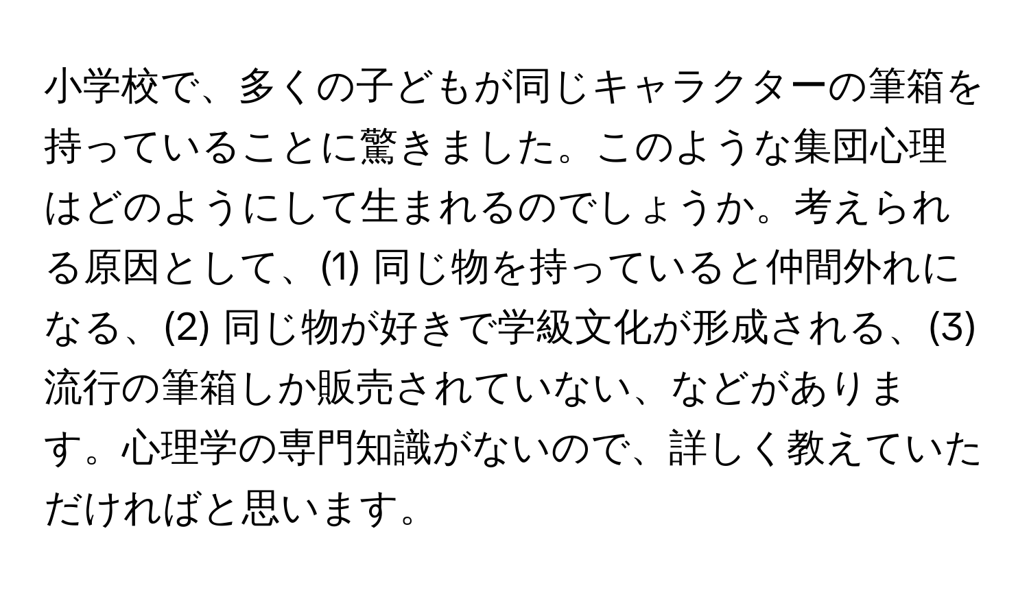 小学校で、多くの子どもが同じキャラクターの筆箱を持っていることに驚きました。このような集団心理はどのようにして生まれるのでしょうか。考えられる原因として、(1) 同じ物を持っていると仲間外れになる、(2) 同じ物が好きで学級文化が形成される、(3) 流行の筆箱しか販売されていない、などがあります。心理学の専門知識がないので、詳しく教えていただければと思います。