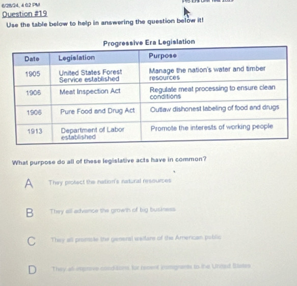 6/28/24, 4:02 PM E
Question #19
Use the table below to help in answering the question below it!
What purpose do all of these legislative acts have in common?
A They protect the nation's natural resources
B They all advance the growth of big business
C They all promiste the general welfare of the American public
D They all improve conditon, for recent iumgrants to the Unord Blates