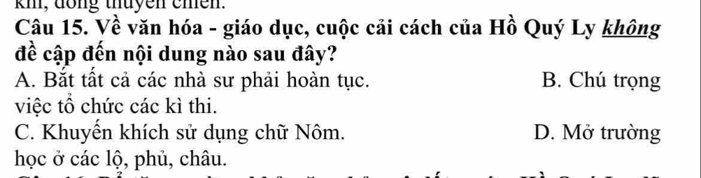 kmi, dong thuyen chên.
Câu 15. Về văn hóa - giáo dục, cuộc cải cách của Hồ Quý Ly không
đề cập đến nội dung nào sau đây?
A. Bắt tất cả các nhà sư phải hoàn tục. B. Chú trọng
việc tổ chức các kì thi.
C. Khuyển khích sử dụng chữ Nôm. D. Mở trường
học ở các lộ, phủ, châu.