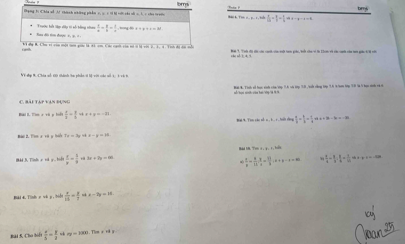 bms Toin 7
bms
Dạng 3: Chia số M thành những phần x, y, z tỉ lệ với các số o, δ, c cho trước BM 6.Tim x, y , z , biểt  x/13 = y/7 = x/5  wh x-y-z=6
Trước hết lập đãy ti số bằng nhưu  x/a = y/b = z/c  , trong đó x+y+z=M.
Sau đô tìm được x, y, = .
Ví đụ 8. Chu ví của một tam giác là 81 cm. Các cạnh của nó tì lệ với 2, 3, 4. Tính độ dài mỗi
cạnh. Bài 7. Tinh độ dài các cạnh của một tam giác, biết chu vì là 22cm và các cạnh của tam giác tỉ lệ với
các sδ 2; 4; 5.
Ví dụ 9. Chía số 69 thành ba phần ti lệ với các số 1; 3 và 9.
Bài 8. Tinh số học sinh của lớp 7A và lớp TB , biểt rằng lớp 7A lt hơn lớp TB là 5 học sinh và ti
số học sinh của hai lớp là 8:9.
C. bài tập vận dụng
Bài 1. Tìm x và y biết  x/2 = y/5  và x+y=-21.
Bài 9. Tìm các số a , δ , c , biết rằng  a/2 = b/3 = c/4  v h a+2b-3c=-20.
Bài 2. Tìm x và y biết 7x=3y và x-y=16.
BMi 10. Tim z , y , s, biết:
Bài 3, Tính x và y , biết  x/y = 5/9  và 3x+2y=66. b  x/4 =y3: y/6 =frac 11= z/11  x· y· z=-528
a)  x/y = 8/11 ; y/z = 11/3 ;x+y-z=80.
Bài 4. Tính x và y, biết  x/15 = y/7  và x-2y=16.
Bài 5, Cho biết  x/5 = y/2  và xy=1000.  Tim z và y